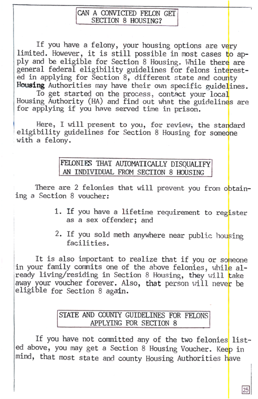 CAN A CONVICTED FELON GET SECTION 8 HOUSING?  If you have a felony, your housing options are very Limited. However, it is still possible in most cases to ap-  ply and be eligible for Section 8 Housing. Fhile ther  are  general federal eligibility guidelines for felons interest-  ed in applying for Section 8, different state and coun  ty  Housing Authorities may have their own specific guidelines.  To get started on the process, contact your loca  Housing Authority (HA) and find out what the guidelines are  for applying if you have served time in prison.  Here, T will present to you, for review, the standard  eligibility guidelines for Section 8 Housing for someo with a felony.  FELONIES THAT AUTOMATICALLY DISQUALIFY AN_INDIVIDUAL FROM SECTION 8 HOUSING  There are 2 felonies that will prevent you from ing a Section 8 voucher:  ne  tain-  1. If you have a lifetine requirement to register  as a sex offender; and  2. If you sold meth anywhere near public housing  facilities.  It is also important to reslize that if you or s in your family comnits one of the above felonies, whil  meone e al-  ready living/residing in Section 8 Housing, they will take  |asay your voucher forever. Also, that person vill nevel eligible for Section 8 again.  STATE AND COUNTY GUIDELINES FOR FELONS| APPLYING FOR SECTION 8  If you have not comitted any of the two felonies ed above, you may get a Section 8 Housing Voucher. Ke mind, that most state and county Housing Authorities  be  list- in we  